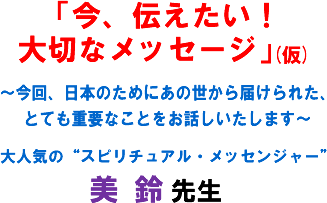 「今、伝えたい!大切なメッセージ」(仮)〜今回、日本のためにあの世から届けられた、とても重要なことをお話しいたします〜 大人気の“スピリチュアル・メッセンジャー" 美 鈴 先生