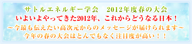 サトルエネルギー学会 2012年度春の大会 いよいよやってきた2012年、これからどうなる日本！〜今最も伝えたい高次元からのメッセージが届けられます〜今年の春の大会はとんでもなく注目度が高い！！